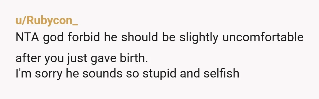 u/Rubycon_
NTA god forbid he should be slightly uncomfortable after you just gave birth.
I'm sorry he sounds so stupid and selfish