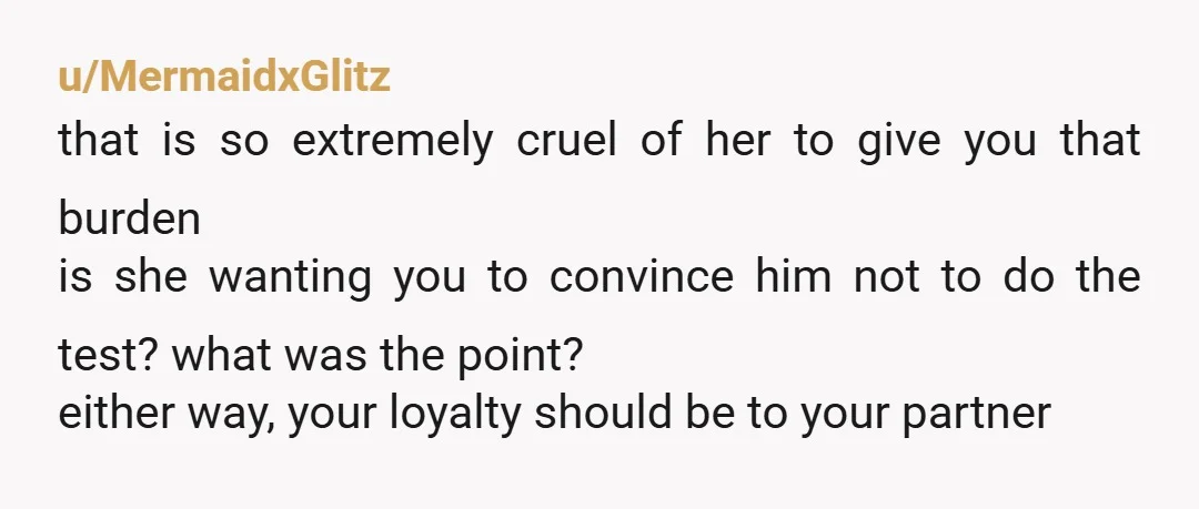 u/MermaidxGlitz that is so extremely cruel of her to give you that burden is she wanting you to convince him not to do the test? what was the point? either...