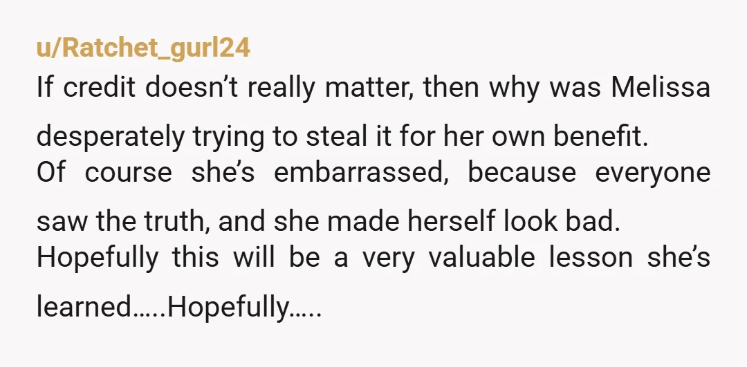 u/Ratchet_gurl24 If credit doesn’t really matter, then why was Melissa desperately trying to steal it for her own benefit. Of course she’s embarrassed, because everyone saw the truth, and she...