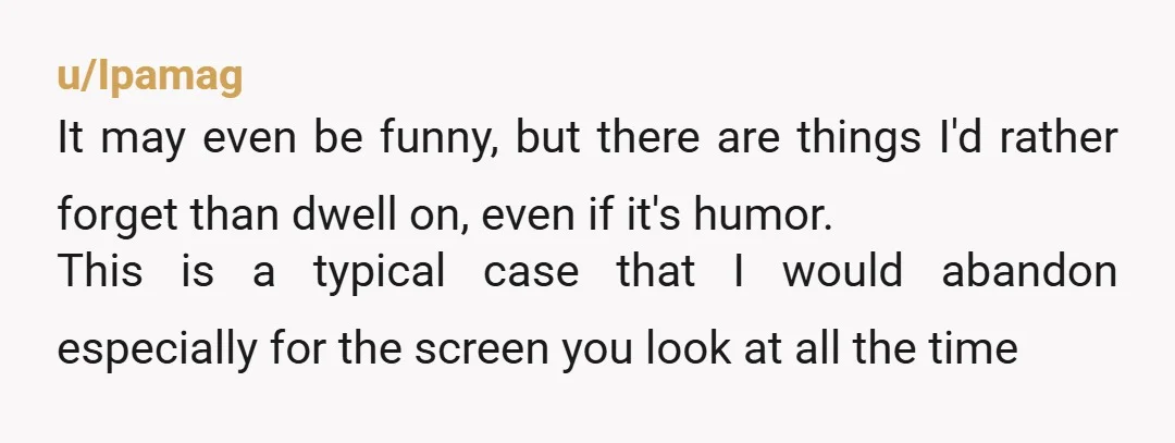 u/Ipamag It may even be funny, but there are things I'd rather forget than dwell on, even if it's humor. This is a typical case that I would abandon especially...