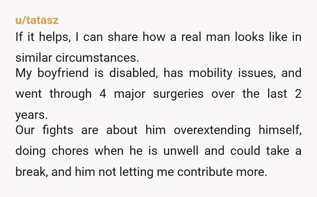 u/tatasz If it helps, I can share how a real man looks like in similar circumstances. My boyfriend is disabled, has mobility issues, and went through 4 major surgeries over...