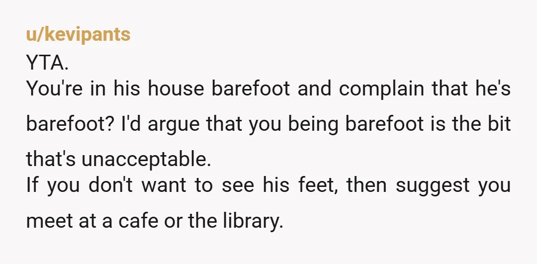 u/kevipants YTA. You're in his house barefoot and complain that he's barefoot? I'd argue that you being barefoot is the bit that's unacceptable. If you don't want to see his...