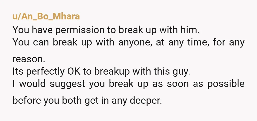 u/An_Bo_Mhara You have permission to break up with him.  You can break up with anyone, at any time, for any reason. Its perfectly OK to breakup with this guy. I...
