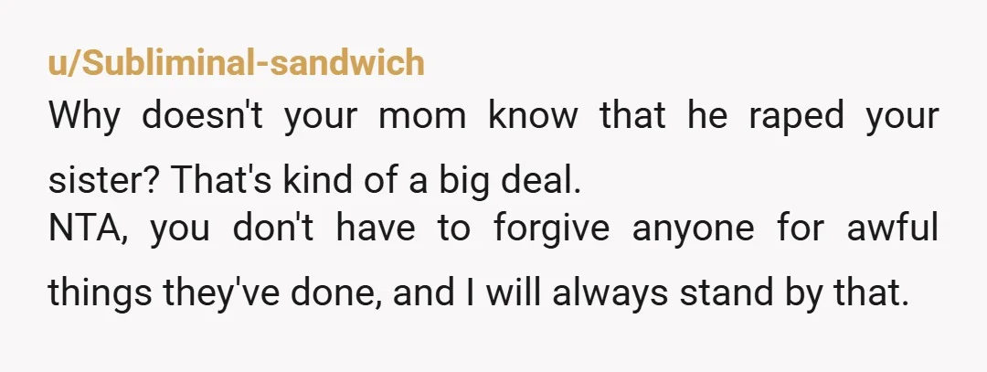 u/Odd_Tea4945 Absolutely NTAH! Your abuser "b**** to my mom about how I never contact him" and your mother, also a victim, wants you to forgive him????? DON'T The dude can...
