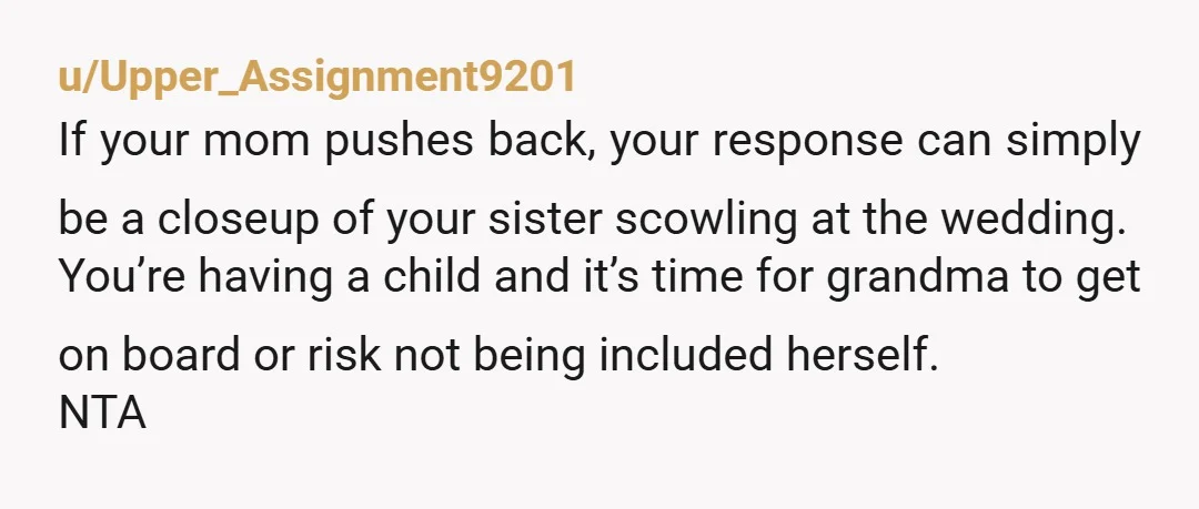 u/Upper_Assignment9201 If your mom pushes back, your response can simply be a closeup of your sister scowling at the wedding. You’re having a child and it’s time for grandma to...