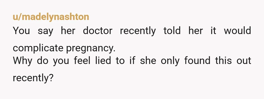 u/madelynashton You say her doctor recently told her it would complicate pregnancy. Why do you feel lied to if she only found this out recently?