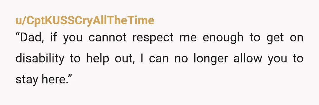 u/CptKUSSCryAllTheTime
“Dad, if you cannot respect me enough to get on disability to help out, I can no longer allow you to stay here.”