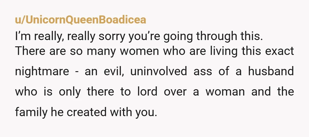 u/UnicornQueenBoadicea I’m really, really sorry you’re going through this. There are so many women who are living this exact nightmare - an evil, uninvolved ass of a husband who is...