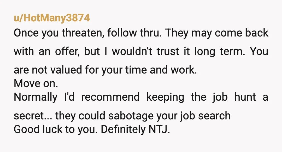 u/HotMany3874 Once you threaten, follow thru. They may come back with an offer, but I wouldn't trust it long term. You are not valued for your time and work. Move...