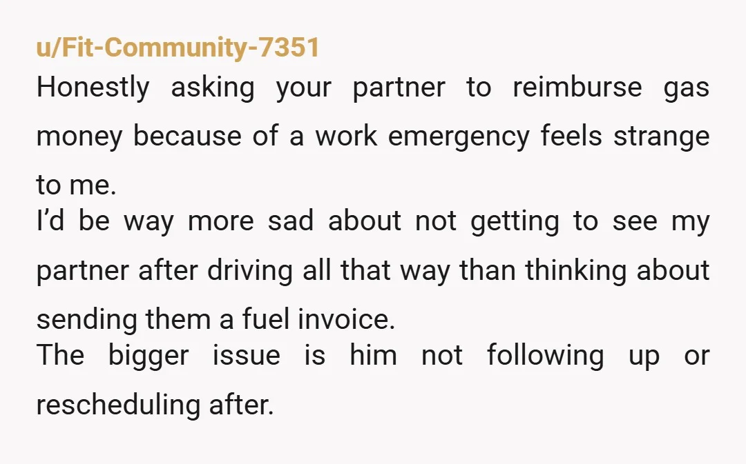 u/Fit-Community-7351 Honestly asking your partner to reimburse gas money because of a work emergency feels strange to me. I’d be way more sad about not getting to see my partner...