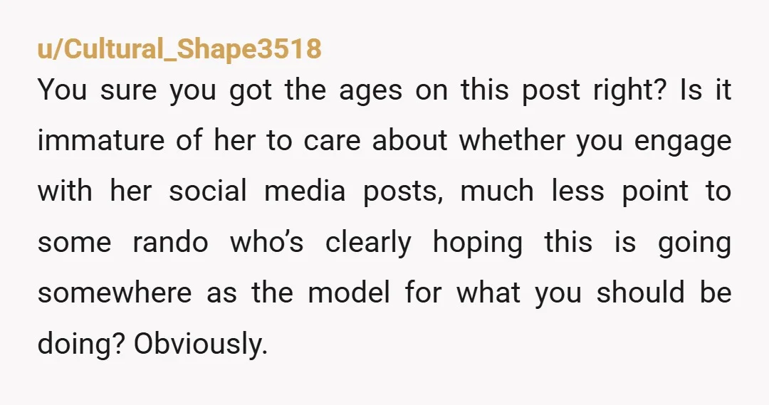 u/Cultural_Shape3518 You sure you got the ages on this post right?  Is it immature of her to care about whether you engage with her social media posts, much less point...