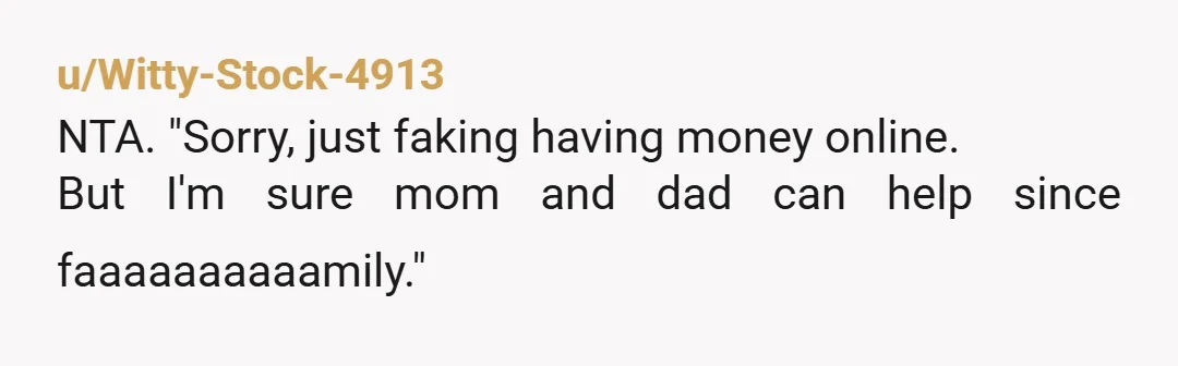 u/Witty-Stock-4913
NTA. "Sorry, just faking having money online.
But I'm sure mom and dad can help since faaaaaaaaaamily."