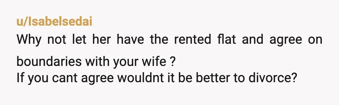 u/Isabelsedai
Why not let her have the rented flat and agree on boundaries with your wife ?
If you cant agree wouldnt it be better to divorce?