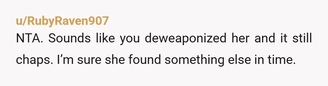 u/RubyRaven907
NTA. Sounds like you deweaponized her and it still chaps. I’m sure she found something else in time.