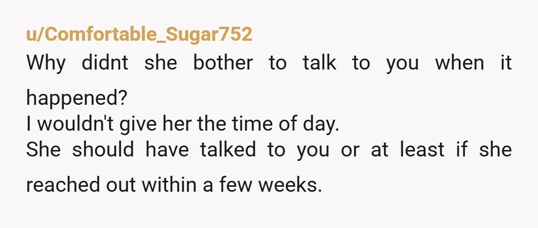 u/Comfortable_Sugar752 Why didnt she bother to talk to you when it happened? I wouldn't give her the time of day. She should have talked to you or at least if...