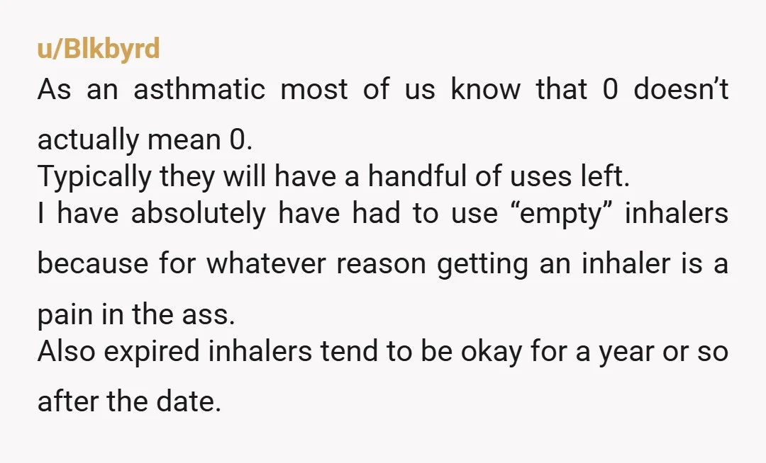 u/Blkbyrd As an asthmatic most of us know that 0 doesn’t actually mean 0. Typically they will have a handful of uses left. I have absolutely have had to use...