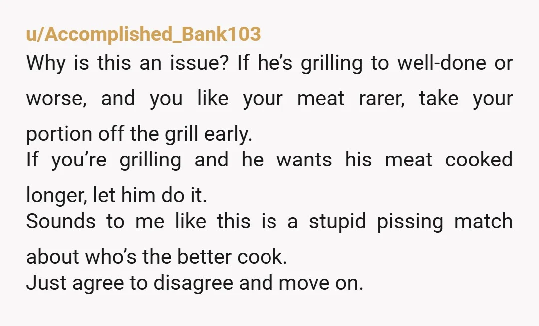 u/Accomplished_Bank103 Why is this an issue? If he’s grilling to well-done or worse, and you like your meat rarer, take your portion off the grill early. If you’re grilling and...