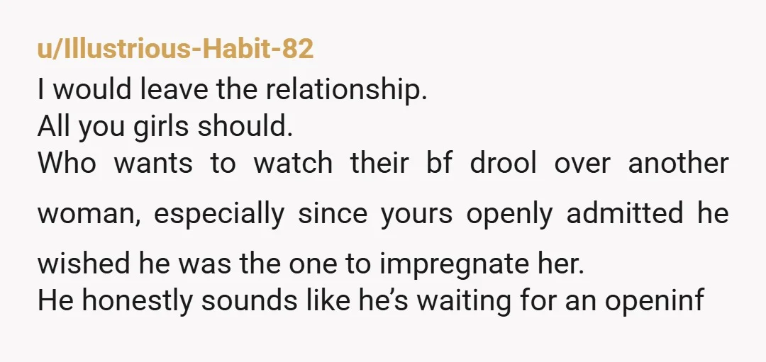 u/Illustrious-Habit-82 I would leave the relationship. All you girls should. Who wants to watch their bf drool over another woman, especially since yours openly admitted he wished he was the...