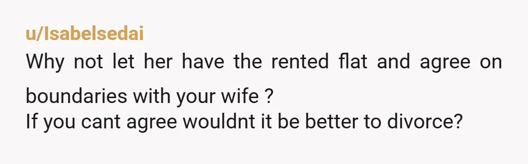 u/Isabelsedai
Why not let her have the rented flat and agree on boundaries with your wife ?
If you cant agree wouldnt it be better to divorce?