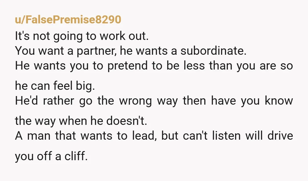 u/FalsePremise8290 It's not going to work out. You want a partner, he wants a subordinate. He wants you to pretend to be less than you are so he can feel...