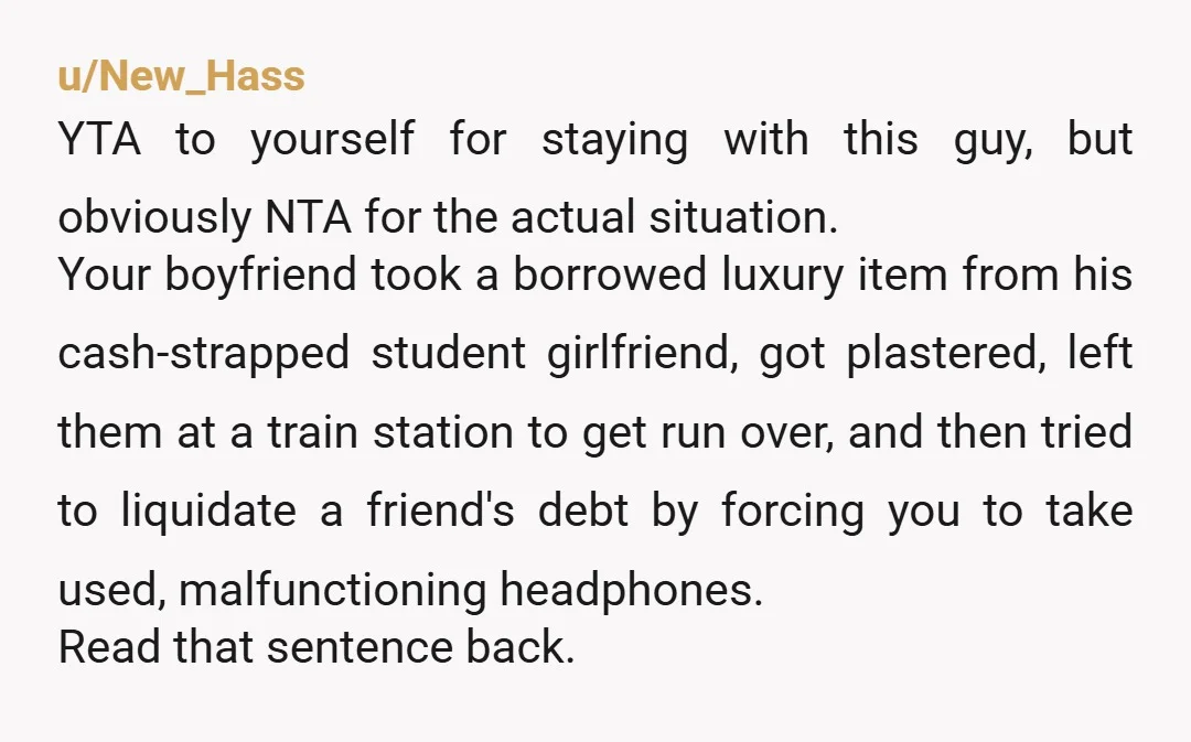 u/New_Hass YTA to yourself for staying with this guy, but obviously NTA for the actual situation. Your boyfriend took a borrowed luxury item from his cash-strapped student girlfriend, got plastered,...
