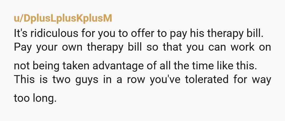 u/DplusLplusKplusM It's ridiculous for you to offer to pay his therapy bill. Pay your own therapy bill so that you can work on not being taken advantage of all the...