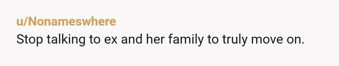u/Nonameswhere
Stop talking to ex and her family to truly move on.