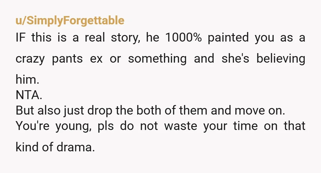 u/SimplyForgettable IF this is a real story, he 1000% painted you as a crazy pants ex or something and she's believing him. NTA. But also just drop the both of...