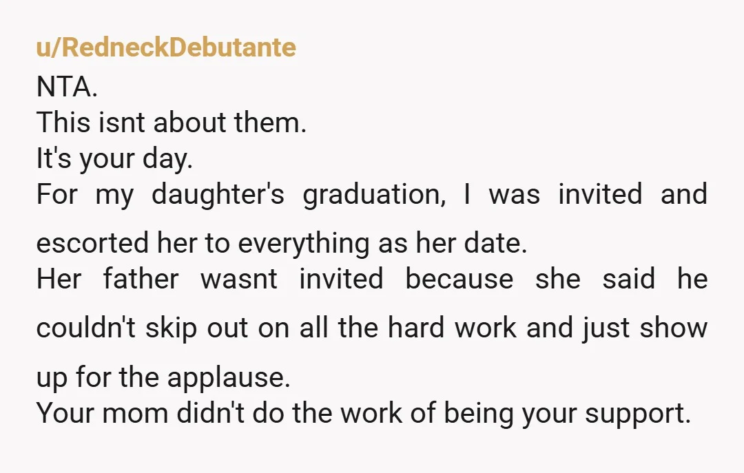 u/RedneckDebutante NTA. This isnt about them. It's your day. For my daughter's graduation, I was invited and escorted her to everything as her date. Her father wasnt invited because she...