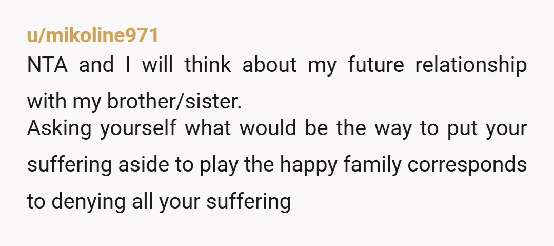 u/mikoline971 NTA and I will think about my future relationship with my brother/sister. Asking yourself what would be the way to put your suffering aside to play the happy family...