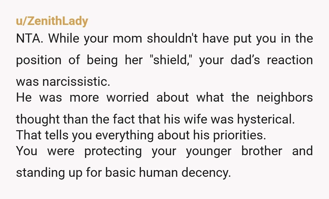 u/ZenithLady NTA. While your mom shouldn't have put you in the position of being her "shield," your dad’s reaction was narcissistic. He was more worried about what the neighbors thought than...