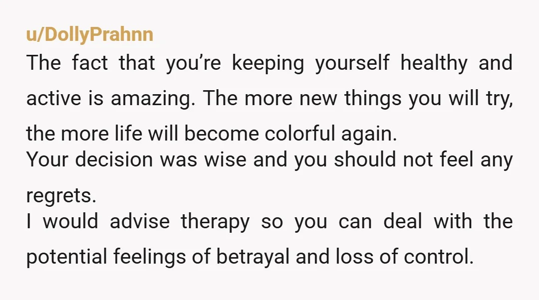 u/DollyPrahnn The fact that you’re keeping yourself healthy and active is amazing. The more new things you will try, the more life will become colorful again. Your decision was wise...