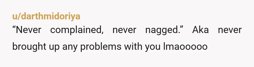 u/darthmidoriya
“Never complained, never nagged.” Aka never brought up any problems with you lmaooooo