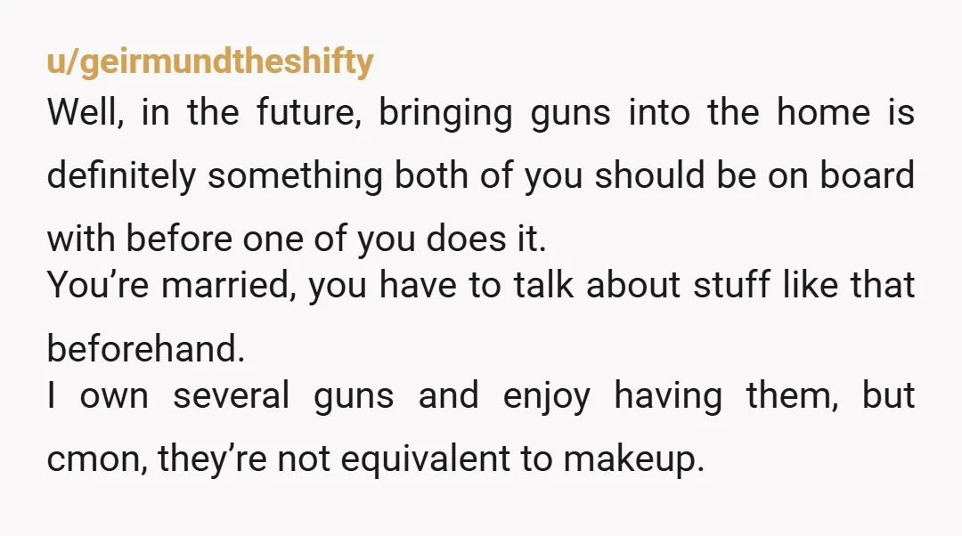 u/geirmundtheshifty Well, in the future, bringing guns into the home is definitely something both of you should be on board with before one of you does it. You’re married, you...