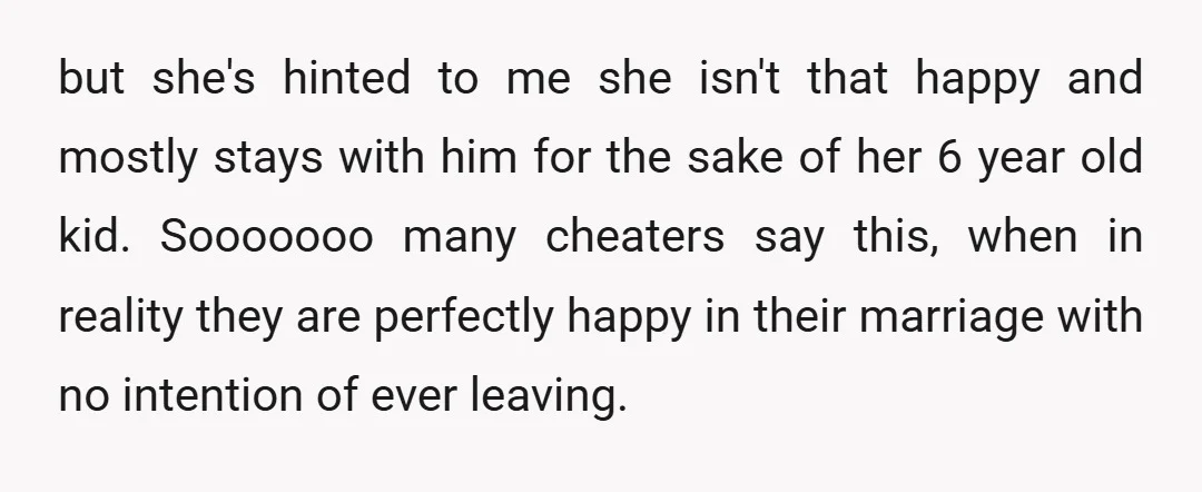 but she's hinted to me she isn't that happy and mostly stays with him for the sake of her 6 year old kid. Sooooooo many cheaters say this, when in...