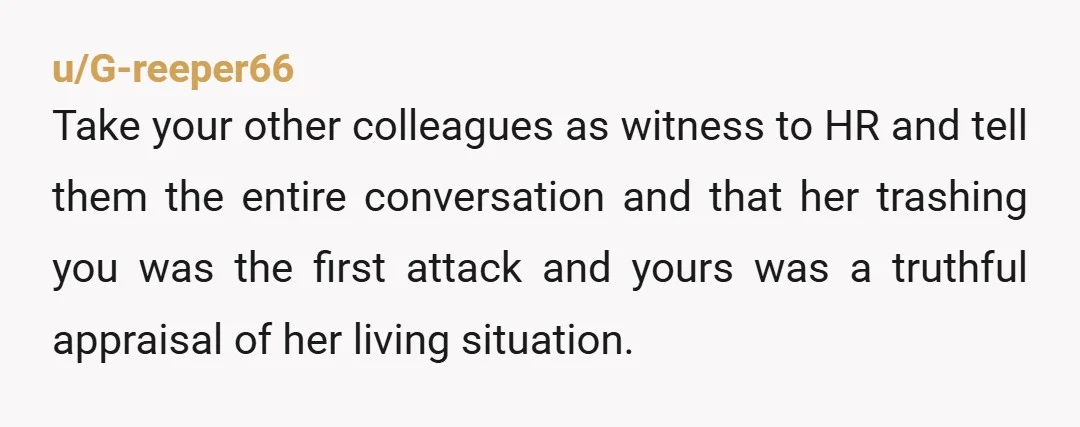u/G-reeper66 Take your other colleagues as witness to HR and tell them the entire conversation and that her trashing you was the first attack and yours was a truthful appraisal...