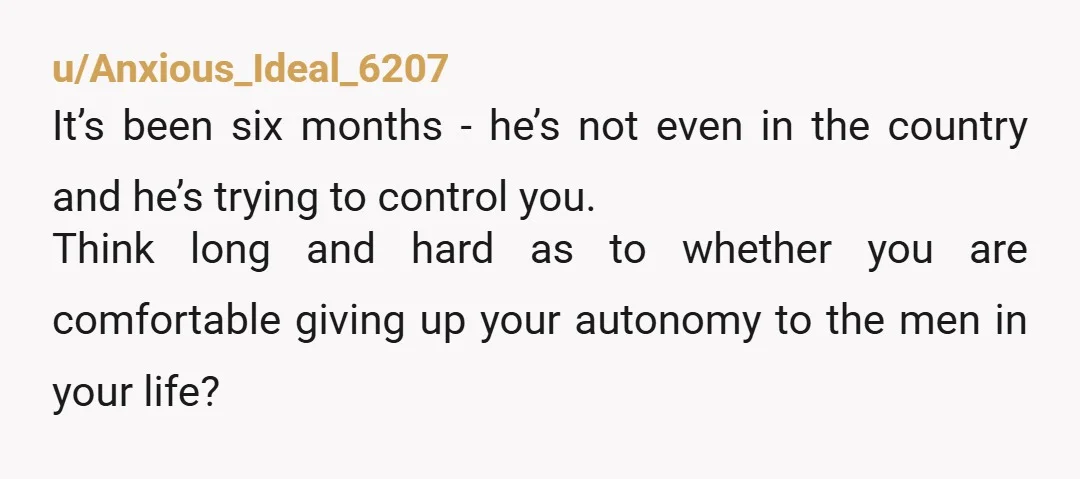 u/Anxious_Ideal_6207 It’s been six months - he’s not even in the country and he’s trying to control you. Think long and hard as to whether you are comfortable giving up...