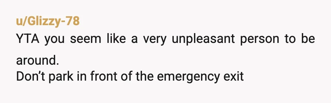 u/Glizzy-78
YTA you seem like a very unpleasant person to be around.
Don’t park in front of the emergency exit