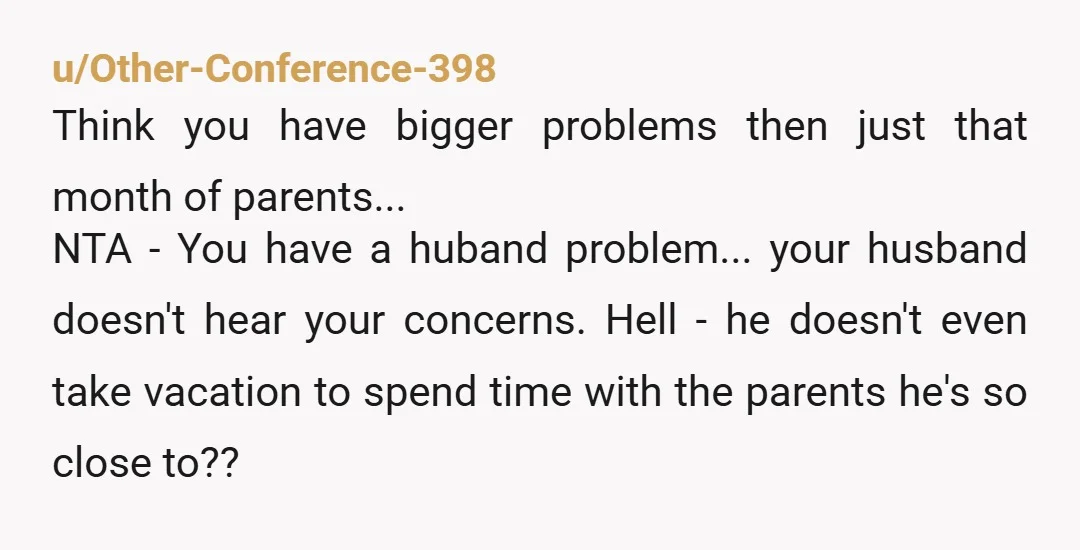 u/Other-Conference-398 Think you have bigger problems then just that month of parents... NTA - You have a huband problem... your husband doesn't hear your concerns. Hell - he doesn't even...