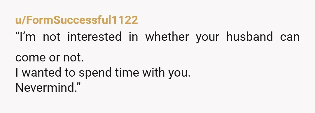 u/FormSuccessful1122
“I’m not interested in whether your husband can come or not.
I wanted to spend time with you.
Nevermind.”