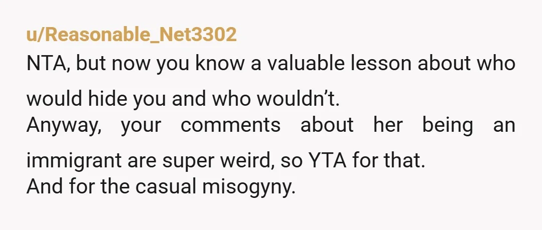 u/Reasonable_Net3302 NTA, but now you know a valuable lesson about who would hide you and who wouldn’t. Anyway, your comments about her being an immigrant are super weird, so YTA...