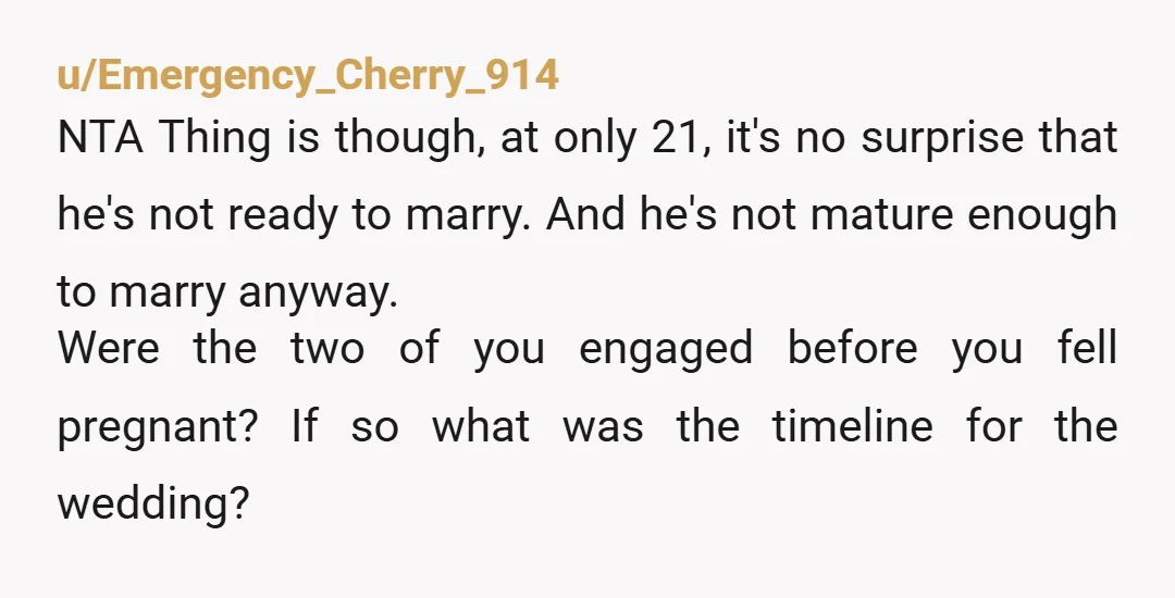 u/Emergency_Cherry_914 NTA Thing is though, at only 21, it's no surprise that he's not ready to marry. And he's not mature enough to marry anyway. Were the two of you...