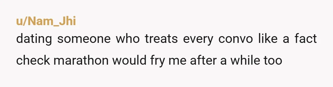 u/Nam_Jhi
dating someone who treats every convo like a fact check marathon would fry me after a while too 