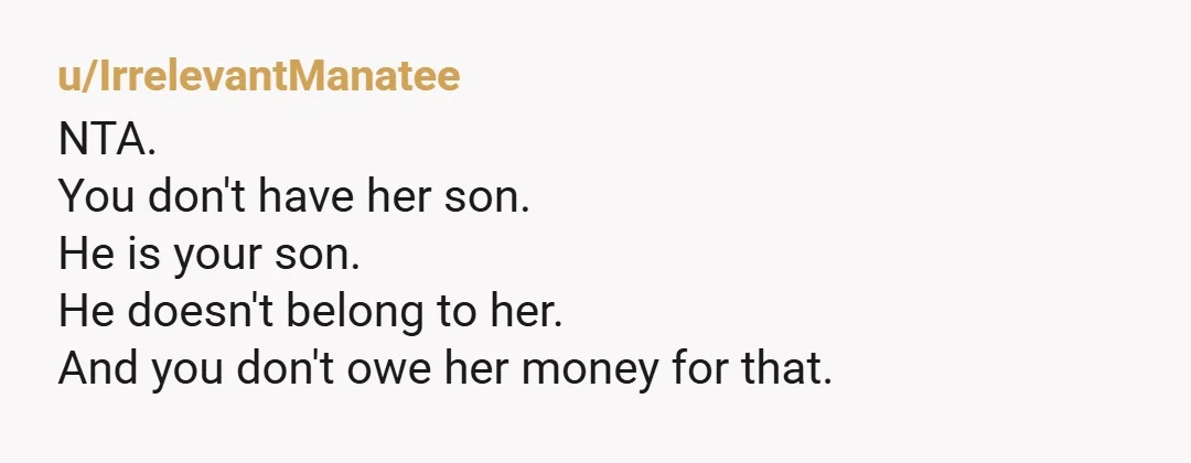 u/IrrelevantManatee
NTA.
You don't have her son.
He is your son.
He doesn't belong to her.
And you don't owe her money for that.