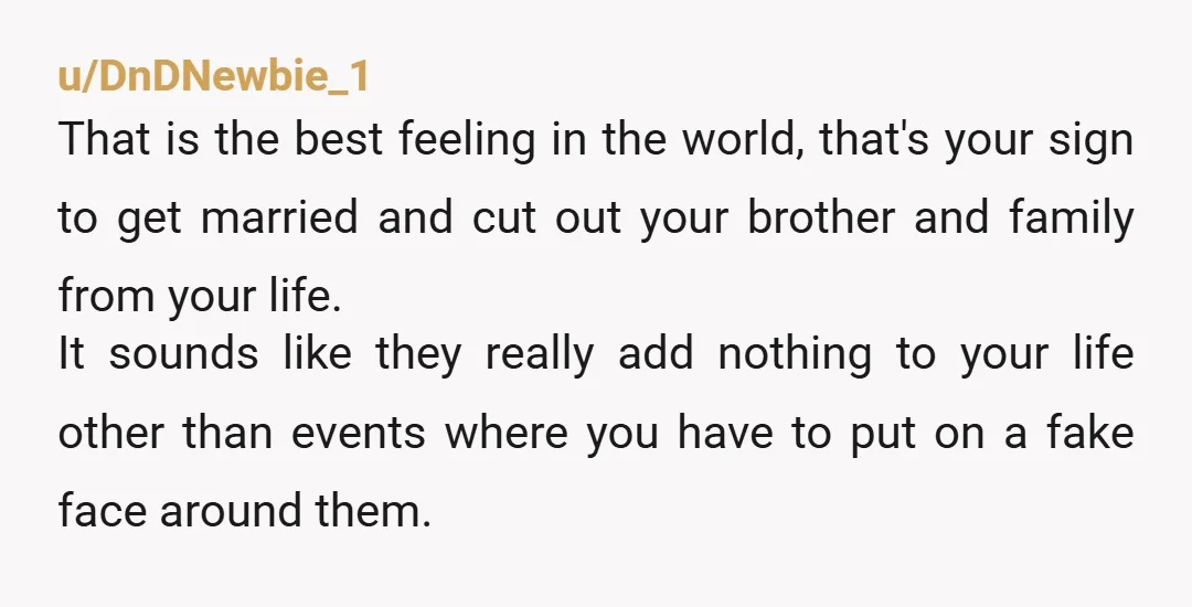 u/DnDNewbie_1 That is the best feeling in the world, that's your sign to get married and cut out your brother and family from your life. It sounds like they really...