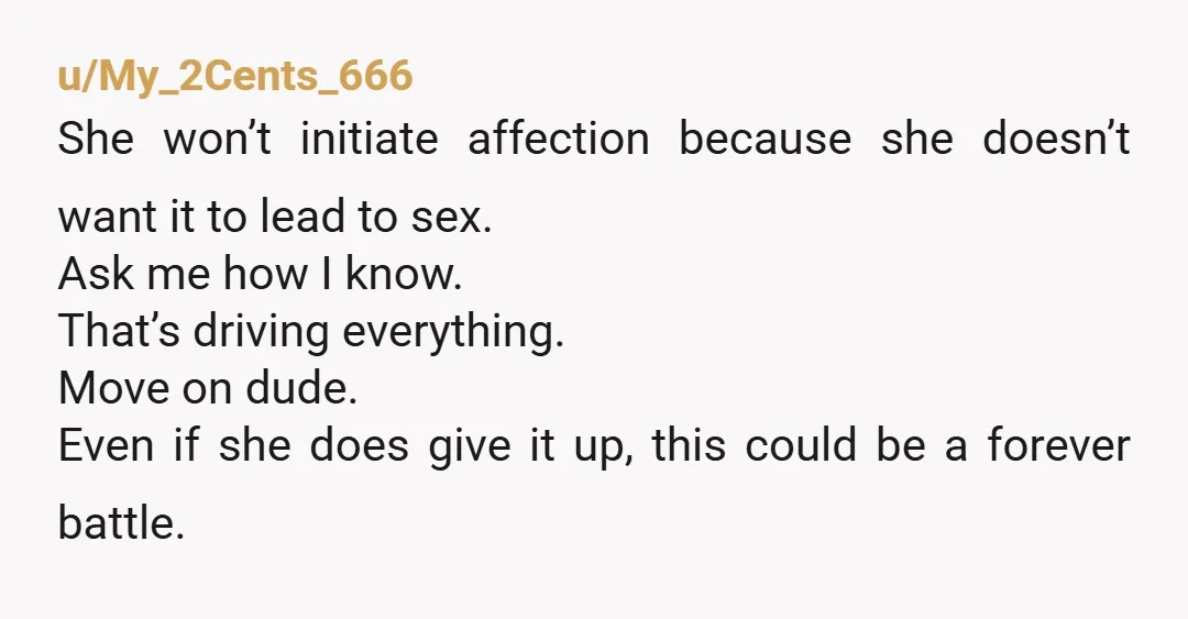 u/My_2Cents_666 She won’t initiate affection because she doesn’t want it to lead to sex. Ask me how I know. That’s driving everything. Move on dude. Even if she does give...