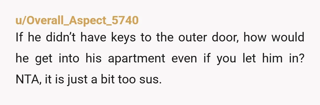 u/Overall_Aspect_5740 If he didn’t have keys to the outer door, how would he get into his apartment even if you let him in? NTA, it is just a bit too...