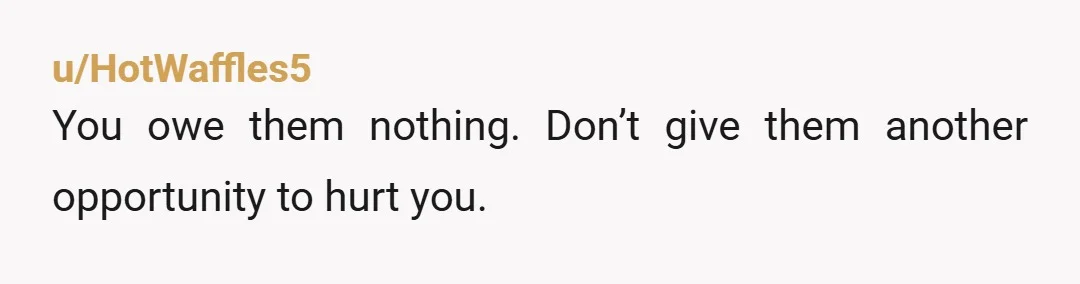 u/HotWaffles5
You owe them nothing. Don’t give them another opportunity to hurt you.