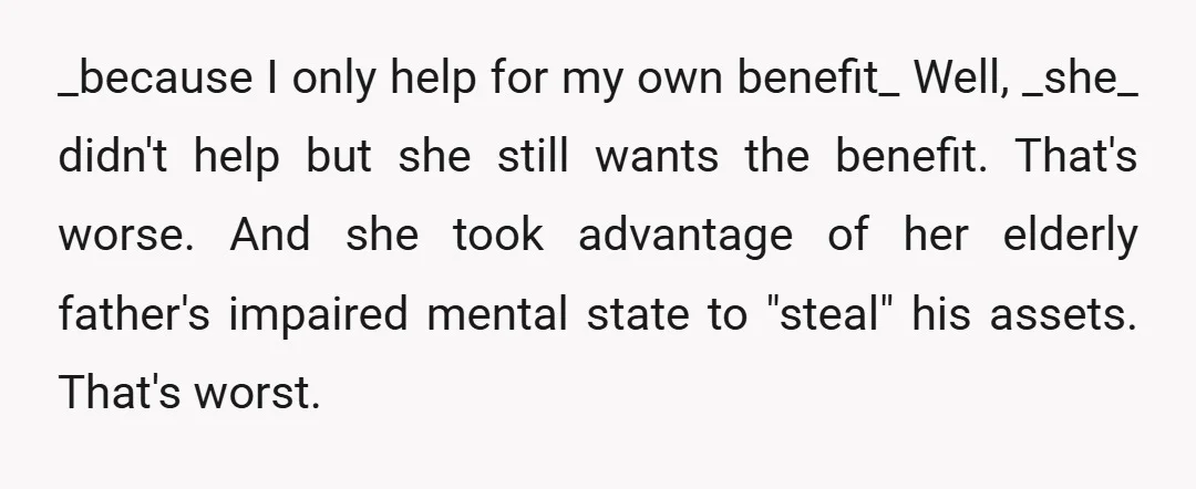 _because I only help for my own benefit_ Well, _she_ didn't help but she still wants the benefit. That's worse. And she took advantage of her elderly father's impaired mental...