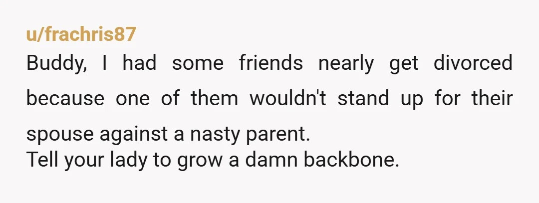 u/frachris87 Buddy, I had some friends nearly get divorced because one of them wouldn't stand up for their spouse against a nasty parent. Tell your lady to grow a damn...